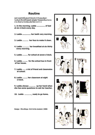 Routine
รูปภาพต่อไปนี้แสดงกิจวัตรประจาวันของลัดดา
จงเติมคาศัพท์(Present simple Tense)เพื่อบรรยาย
ภาพ ซึ่งสามารถเขียนเติมได้มากกว่า 1
1. In the morning, Ladda ............... of bed
at six o’clock every day.
2. Ladda ............... her teeth very morning.
3. Ladda ………. her face to make it clean.
4. Ladda ……….. her breakfast at six thirty
every morning.
5. Ladda ……… for school at seven o’clock.
6. Ladda ……... for the school bus in front
of her house.
7. Ladda …… a lot of friend and classmates
at school.
8. Ladda …...... her classroom at eight
o’clock.
9. Ladda always ……….. up her hand when
she has some questions to ask her teacher.
10. Ladda .……….. ready to go home.
Design : Mrs.Kitaya Sriri & the student /2006
 