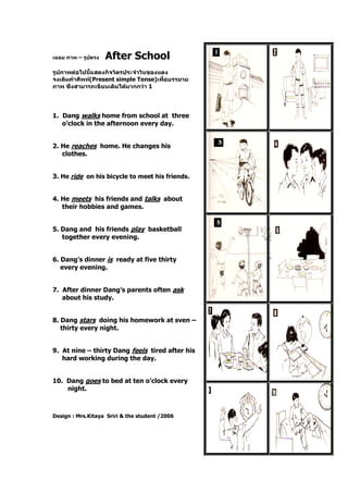 เฉลย ภาพ – รูปตรง After School
รูปภาพต่อไปนี้แสดงกิจวัตรประจาวันของแดง
จงเติมคาศัพท์(Present simple Tense)เพื่อบรรยาย
ภาพ ซึ่งสามารถเขียนเติมได้มากกว่า 1
1. Dang walks home from school at three
o’clock in the afternoon every day.
2. He reaches home. He changes his
clothes.
3. He ride on his bicycle to meet his friends.
4. He meets his friends and talks about
their hobbies and games.
5. Dang and his friends play basketball
together every evening.
6. Dang’s dinner is ready at five thirty
every evening.
7. After dinner Dang’s parents often ask
about his study.
8. Dang stars doing his homework at sven –
thirty every night.
9. At nine – thirty Dang feels tired after his
hard working during the day.
10. Dang goes to bed at ten o’clock every
night.
Design : Mrs.Kitaya Sriri & the student /2006
 