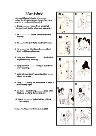 After School
รูปภาพต่อไปนี้แสดงกิจวัตรประจาวันของแดง
จงเติมคาศัพท์(Present simple Tense)เพื่อบรรยาย
ภาพ ซึ่งสามารถเขียนเติมได้มากกว่า 1
1. Dang ………… home from school at
three o’clock in the afternoon every day.
2. He ……………… home. He changes his
clothes.
3. He …… on his bicycle to meet his friends.
4. He ………. his friends and ……… about
their hobbies and games.
5. Dang and his friends ………… basketball
together every evening.
6. Dang’s dinner ……... ready at five thirty
every evening.
7. After dinner Dang’s parents often ……….
about his study.
8. Dang …….. doing his homework at sven –
thirty every night.
9. At nine – thirty Dang ………… tired after
his hard working during the day.
10. Dang …………… to bed at ten o’clock
Every night.
Design : Mrs.Kitaya Sriri & the student /2006
 