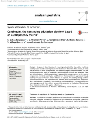 An Pediatr (Barc). 2016;84(4):238.e1---238.e8
www.analesdepediatria.org
SPANISH ASSOCIATION OF PAEDIATRICS
Continuum, the continuing education platform based
on a competency matrixଝ
C. Ochoa Sangradora,∗
, C. Villaizán Pérezb
, J. González de Diosc
, F. Hijano Banderad
,
S. Málaga Guerreroe
, coordinadores de Continuum♦
a
Servicio de Pediatría, Hospital Virgen de la Concha, Zamora, Spain
b
Atención Primaria, Centro de Salud de Sonseca, Toledo, Spain
c
Departamento de Pediatría, Hospital General Universitario de Pediatría, Universidad Miguel Hernández, Alicante, Spain
d
Atención Primaria, Centro de Salud Monterrozas, Universidad Francisco de Vitoria, Madrid, Spain
e
Asociación Espa˜nola de Pediatría, Madrid, Spain
Received 16 October 2015; accepted 1 December 2015
Available online 28 February 2016
KEYWORDS
Competency-Based
Education;
Continuing Medical
Education;
Distance Education;
Curriculum
Abstract Competency-Based Education is a learning method that has changed the traditional
teaching-based focus to a learning-based one. Students are the centre of the process, in which
they must learn to learn, solve problems, and adapt to changes in their environment. The goal
is to provide learning based on knowledge, skills (know-how), attitude and behaviour. These
sets of knowledge are called competencies. It is essential to have a reference of the required
competencies in order to identify the need for them. Their acquisition is approached through
teaching modules, in which one or more skills can be acquired. This teaching strategy has been
adopted by Continuum, the distance learning platform of the Spanish Paediatric Association,
which has developed a competency matrix based on the Global Paediatric Education Consortium
training programme. In this article, a review will be presented on the basics of Competency-
Based Education and how it is applied in Continuum.
© 2015 Asociación Espa˜nola de Pediatría. Published by Elsevier España, S.L.U. All rights
reserved.
PALABRAS CLAVE
Educación Basada en
Competencias;
Educación Médica
Continuada;
Continuum, la plataforma de Formación Basada en Competencias
Resumen La Formación Basada en Competencias es una modalidad formativa que ha cambiado
el enfoque tradicional centrado en la ense˜nanza por otro basado en el aprendizaje. Los alumnos
son el centro del proceso, en el que deben aprender a aprender, a resolver problemas y a
ଝ Please cite this article as: Ochoa Sangrador C, Villaizán Pérez C, González de Dios J, Hijano Bandera F, Málaga Guerrero S, coordinadores
de Continuum. Continuum, la plataforma de Formación Basada en Competencias. An Pediatr (Barc). 2016;84:238.e1---238.e8.
∗ Corresponding author.
E-mail address: cochoas2@gmail.com (C. Ochoa Sangrador).
♦ Continuum coordinators are presented in Appendix A.
2341-2879/© 2015 Asociación Espa˜nola de Pediatría. Published by Elsevier España, S.L.U. All rights reserved.
Documento descargado de http://www.analesdepediatria.org el 03/04/2016. Copia para uso personal, se prohíbe la transmisión de este documento por cualquier medio o formato.
 