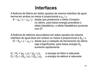 10
Interfaces
A fluência de fótons em lados opostos da mesma interface de igual
kerma em ambos os meios é proporcional a µtr / 
K ~ µtr /  ~ el /  desde que predomine o efeito Compton
no último, para baixa energia prevalece o
efeito fotoelétrico, o efeito fotoelétrico aumenta
com Z4
A fluência de elétrons secundários em lados opostos da mesma
interface de igual dose em ambos os meios é proporcional a Sel / 
D ~ Sel /  ~ el /  desde que a radiação de frenamento da última
seja insignificante, para baixa energia Sel
aumenta rapidamente
K1 / K2 = (µtr / )1 / (µtr / )2 a energia do fóton é relevante
D1 / D2 = (Sel / )1 / (Sel / )2 a energia do elétron é relevante
 