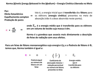 Kerma (Kinetic Energy Released in the Medium) – Energia Cinética Liberada no Meio
Por:
Efeito fotoelétrico
Espalhamento compton
Produção de pares
Isto é, a energia inicial que é transferida dos fótons para
os elétrons (energia cinética) presentes no meio de
absorção (não é a dose absorvida neste ponto).
⇛
onde 𝑬 𝒕𝒓 é a energia média que é transferida para os elétrons
em um volume de tecido cuja massa é dm.
Kerma é a grandeza que associa mais diretamente a descrição
do feixe de radiação com seus efeitos.
⇛
Para um feixe de fótons monoenergético cuja energia é hν e a fluência de fótons é ,
temos que, Kerma também é igual a:
Fluência igual
ao número de
fótons em um
feixe
Coeficiente de
atenuação mássico –
redução percentual
no número de fótons
presentes no feixe
Energia média
que é
transferida para
os elétrons
 