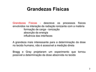 2
Grandezas Físicas
Grandezas Físicas - descreve os processos físicos
envolvidos na interação da radiação ionizante com a matéria
formação de carga - ionização
absorção da energia
influência das interfaces
A grandeza mais interessante para a determinação da dose
no tecido humano, não é acessível a medição direta
Bragg e Gray projetaram um experimento que tornou
possível a determinação da dose absorvida no tecido
 