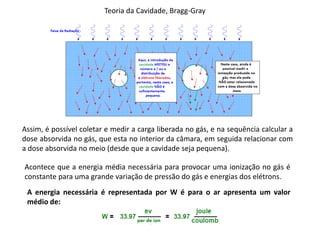Teoria da Cavidade, Bragg-Gray
Assim, é possível coletar e medir a carga liberada no gás, e na sequência calcular a
dose absorvida no gás, que esta no interior da câmara, em seguida relacionar com
a dose absorvida no meio (desde que a cavidade seja pequena).
Acontece que a energia média necessária para provocar uma ionização no gás é
constante para uma grande variação de pressão do gás e energias dos elétrons.
A energia necessária é representada por W é para o ar apresenta um valor
médio de:
 
