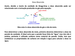 Dose Absorvida
Assim, devido a teoria da cavidade de Bragg-Gray a dose absorvida pode ser
relacionada com a ionização produzida no gás pela equação:
Mas esta é a dose absorvida do gás e não do meio.
Para determinar a dose absorvida do meio, primeiro devemos determinar a dose da
parede da cavidade. O ideal seria que a parede fosse feita de “água" mas isto não é
prático, portanto é utilizado carbono como material da parede. Então, tem que
estabelecer as propriedades do carbono em relação à água para calcular a dose na
água.
 