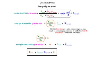 Dose Absorvida
Em qualquer meio
Este é o último fator e é a razão entre a energia no ar e a
energia no centro de pequena massa do tecido. Este fator de
transmissão é simbolizado pela letra A.
 