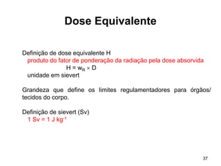 37
Dose Equivalente
Definição de dose equivalente H
produto do fator de ponderação da radiação pela dose absorvida
H = wR  D
unidade em sievert
Grandeza que define os limites regulamentadores para órgãos/
tecidos do corpo.
Definição de sievert (Sv)
1 Sv = 1 J kg-1
 