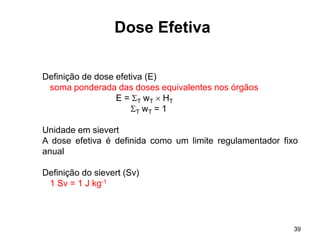 39
Dose Efetiva
Definição de dose efetiva (E)
soma ponderada das doses equivalentes nos órgãos
E = T wT  HT
T wT = 1
Unidade em sievert
A dose efetiva é definida como um limite regulamentador fixo
anual
Definição do sievert (Sv)
1 Sv = 1 J kg-1
 