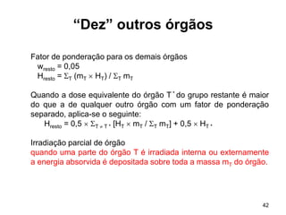 42
Fator de ponderação para os demais órgãos
wresto = 0,05
Hresto = T (mT  HT) / T mT
Quando a dose equivalente do órgão T * do grupo restante é maior
do que a de qualquer outro órgão com um fator de ponderação
separado, aplica-se o seguinte:
Hresto = 0,5  T  T * [HT  mT / T mT] + 0,5  HT *
Irradiação parcial de órgão
quando uma parte do órgão T é irradiada interna ou externamente
a energia absorvida é depositada sobre toda a massa mT do órgão.
“Dez” outros órgãos
 