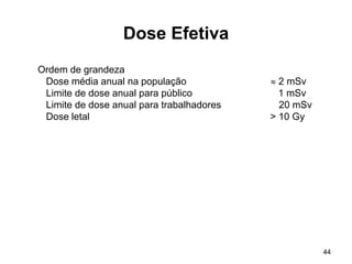 44
Dose Efetiva
Ordem de grandeza
Dose média anual na população  2 mSv
Limite de dose anual para público 1 mSv
Limite de dose anual para trabalhadores 20 mSv
Dose letal > 10 Gy
 