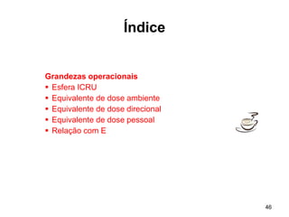 46
Índice
Grandezas operacionais
 Esfera ICRU
 Equivalente de dose ambiente
 Equivalente de dose direcional
 Equivalente de dose pessoal
 Relação com E
 