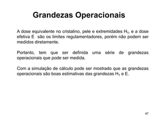 47
Grandezas Operacionais
A dose equivalente no cristalino, pele e extremidades HT, e a dose
efetiva E são os limites regulamentadores, porém não podem ser
medidos diretamente.
Portanto, tem que ser definida uma série de grandezas
operacionais que pode ser medida.
Com a simulação de cálculo pode ser mostrado que as grandezas
operacionais são boas estimativas das grandezas HT e E.
 