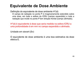 49
Equivalente de Dose Ambiente
Definição do equivalente de dose ambiente H*(d)
O campo de radiação no ponto P é imaginariamente estendido sobre
uma área, em toda a esfera da ICRU (campo expandido) e toda a
radiação que incide no ponto P tem direção frontal (campo alinhado).
H*(d) é equivalente à dose que seria medida na esfera ICRU a
uma profundidade d em mm no campo expandido e alinhado.
Unidade em sievert (Sv)
O equivalente de dose ambiente é uma boa estimativa da dose
efetiva E.
 