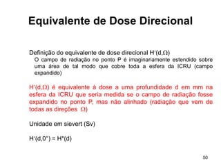 50
Equivalente de Dose Direcional
Definição do equivalente de dose direcional H(d,)
O campo de radiação no ponto P é imaginariamente estendido sobre
uma área de tal modo que cobre toda a esfera da ICRU (campo
expandido)
H(d,) é equivalente à dose a uma profundidade d em mm na
esfera da ICRU que seria medida se o campo de radiação fosse
expandido no ponto P, mas não alinhado (radiação que vem de
todas as direções )
Unidade em sievert (Sv)
H(d,0°) = H*(d)
 