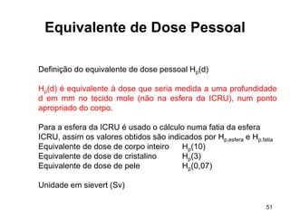 51
Equivalente de Dose Pessoal
Definição do equivalente de dose pessoal Hp(d)
Hp(d) é equivalente à dose que seria medida a uma profundidade
d em mm no tecido mole (não na esfera da ICRU), num ponto
apropriado do corpo.
Para a esfera da ICRU é usado o cálculo numa fatia da esfera
ICRU, assim os valores obtidos são indicados por Hp,esfera e Hp,fatia
Equivalente de dose de corpo inteiro Hp(10)
Equivalente de dose de cristalino Hp(3)
Equivalente de dose de pele Hp(0,07)
Unidade em sievert (Sv)
 
