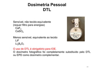60
Dosimetria Pessoal
DTL
Sensível, não tecido-equivalente
(requer filtro para energias)
CaF2
CaSO4
Menos sensível, equivalente ao tecido
LiF
Li2B4O7
O uso de DTL é obrigatório para IOE.
O dosímetro fotográfico foi completamente substituído pelo DTL
ou EPD como dosímetro complementar.
 