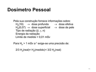 61
Dosímetro Pessoal
Pela sua construção fornece informações sobre:
Hp(10)  dose profunda  dose efetiva
Hp(0,07)  dose superficial  dose de pele
Tipo de radiação (, , n)
Energia da radiação
Limite de medida = 0,01 mSv
Para Hp > 1 mSv a-1 exige-se uma precisão de:
2/3 Hp(real)< Hp(medido)< 3/2 Hp(real)
 