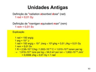 63
Unidades Antigas
Definição de "radiation absorbed dose" (rad)
1 rad = 0,01 Gy
Definição de "roentgen equivalent man" (rem)
1 rem = 0,01 Sv
Explicação
1 rad = 100 erg/g
1 erg = 10-7 J
1 rad = 100 erg/g  10-7 J/erg  103 g/kg = 0,01 J/kg = 0,01 Gy
1 rem = 0,01 Sv
1 R = 2,5810-4 C/kg / 1,60210-19 C = 1,6101016 ionen per kg
 1,6101015 íons por kg  34,0 eV por íon  1,60210-19 J/eV
= 0,0088 J/kg  0,01 Gy = 1 rad
 