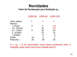 65
Novidades
Fator de Ponderação para Radiação wR
ICRP-26 ICRP-60 ICRP-103
Fóton, elétron 1 1 1
Nêutron
< 10 keV 2 5 2,5
10 - 100 keV 10 7,5
0,1 - 2 MeV 11 20 20
2 - 20 MeV 10 10
> 20 MeV 5 5
Próton 10 5 2
Partícula  20 20 20
H = wR  D foi renomeado como Dose ponderada para a
radiação, pode haver uma nova unidade para H.
 