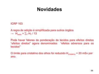 68
Novidades
ICRP 103
A regra de adição é simplificada para outros órgãos
→ Hresto = T HT / 13
Pode haver fatores de ponderação de tecidos para efeitos diretos
“efeitos diretos" agora denominados “efeitos adversos para os
tecidos"
O limite para cristalino dos olhos foi reduzido Hcristalino = 20 mSv por
ano.
 