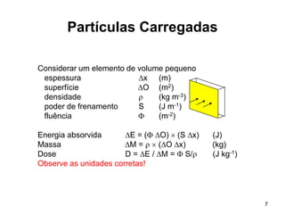 7
Partículas Carregadas
Considerar um elemento de volume pequeno
espessura x (m)
superfície O (m2)
densidade  (kg m-3)
poder de frenamento S (J m-1)
fluência  (m-2)
Energia absorvida E = ( O)  (S x) (J)
Massa M =   (O x) (kg)
Dose D = E / M =  S/ (J kg-1)
Observe as unidades corretas!
 