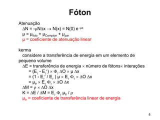 8
Fóton
Atenuação
N = -Nx  N(x) = N(0) e -µx
µ = µfoto + µCompton + µpar
µ = coeficiente de atenuação linear
kerma
considere a transferência de energia em um elemento de
pequeno volume
E = transferência de energia  número de fótons interações
= (E - E)   O  µ x
= (1 - E / E ) µ  E   O x
= µtr  E   O x
M =   O x
K = E / M = E  µtr / 
µtr = coeficiente de transferência linear de energia
 