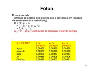 9
Fóton
Dose absorvida
g fração de energia dos elétrons que é convertida em radiação
de frenamento (bremsstrahlung)
D = (1 - g)  K
= (1 - g)  E  µtr / 
= E  µen / 
µen = (1 - g) µtr = coeficiente de absorção linear de energia
E = 0,5 MeV µ /  µtr /  µen / 
(m2 kg-1) (m2 kg-1) (m2 kg-1)
água 0,00966 0,00330 0,00330
músculo 0,00958 0,00328 0,00328
osso 0,00926 0,00317 0,00317
Ar 0,00868 0,00296 0,00296
Chumbo 0,00886 0,00503 0,00481
 