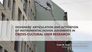 DESIGNERS’ ARTICULATION AND ACTIVATION
OF INSTRUMENTAL DESIGN JUDGMENTS IN
CROSS-CULTURAL USER RESEARCH
Colin M. Gray1, Elizabeth Boling2
1Purdue University; 2Indiana University
 