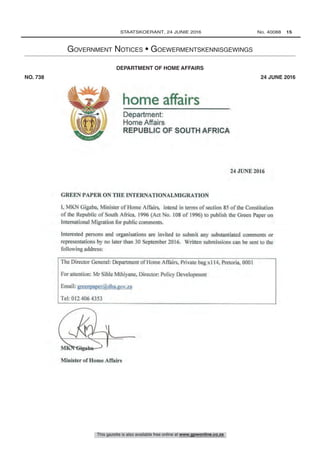 home affairs
Department:
Home Affairs
REPUBLIC OF SOUTH AFRICA
24 JUNE 2016
GREEN PAPER ON THE INTERNATIONALMIGRATION
1, MKN Gigaba, Minister of Home Affairs, intend in terms of section 85 of the Constitution
of the Republic of South Africa, 1996 (Act No. 108 of 1996) to publish the Green Paper on
International Migration for public comments.
Interested persons and organisations are invited to submit any substantiated comments or
representations by no later than 30 September 2016. Written submissions can be sent to the
following address:
The Director General: Department of Home Affairs, Private bag x114, Pretoria, 0001
For attention: Mr Sihle Mthiyane, Director: Policy Development
Email: greenpaper(adha.gov.za
Tel: 012 406 4353
Minister of Home Affairs
This gazette is also available free online at www.gpwonline.co.za
	STAATSKOERANT, 24 JUNIE 2016 No. 40088   15
Government Notices • Goewermentskennisgewings
Home Affairs, Department of/ Binnelandse Sake, Departement van
DEPARTMENT OF HOME AFFAIRS
NO. 738  24 JUNE 2016
738	 Constitution of the Republic of South Africa (108/1996): Green Paper on International Migration in South Africa: For public comments		 40088
 