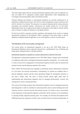 This gazette is also available free online at www.gpwonline.co.za
24   No. 40088	 GOVERNMENT GAZETTE, 24 JUNE 2016
9
The Green Paper argues that the current international migration policy must be replaced as it
does not enable SA to adequately embrace global opportunities while safeguarding our
sovereignty and ensuring public safety and national security.
National thinking and attitudes to international migration are currently influenced by an
unproductive debate between those who call for stricter immigration controls and those who
call for controls to be relaxed. The discourse is in general characterised by strong emotions,
stereotypes and contested statistics. Discussions are usually limited by “us and them”
thinking that either sets in opposition the rights of immigrants to the rights of citizens and the
state; or focuses on either our domestic or our global interests.
SA has not yet built a consensus at policy, legislative and strategic levels on how to manage
international migration for development. What is proposed in the Green Paper is that by
adopting a managed migration approach we can work together to achieve common goals.
The limitations of the current policy and approach
The current policy on international migration is set out in the 1999 White Paper on
International Migration and its approach characterises a problematical way of thinking and
acting about immigration that is summed up below.
International migration is regarded as a routine administrative function of the state
The approach to international migration in the 1999 White Paper is largely static and limited
to compliance rather than at managing international migration strategically. As a result, there
is a lack of a pro-active management of international migration and this does not advance the
national security and development agenda of the country.
Home Affairs has historically been regarded as performing routine administrative functions
in a low-value, low-security environment. Consequently, its systems are outdated, there is
grossly inadequate capacity and the entire operational budget for immigration functions is
less than a billion rand. The focus is biased towards formal rights rather than on
understanding that international migration must be managed professionally, securely and
strategically to achieve national priorities.
The current Green Paper proposes that international migration must be managed proactively
and strategically in order to contribute to national priorities such as nation building and social
cohesion, inclusive economic growth and national security. SA needs to start a conversation
on the importance of international migration so that there can be consensus on its contribution
to meeting broadly supported national goals. For example, the National Development Plan
(NDP) prioritises the acquisition of skills, some of which must be recruited internationally, in
 
