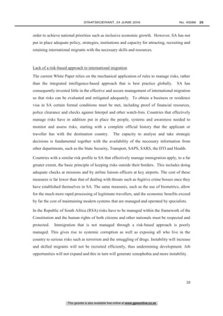 This gazette is also available free online at www.gpwonline.co.za
	STAATSKOERANT, 24 JUNIE 2016 No. 40088   25
10
order to achieve national priorities such as inclusive economic growth. However, SA has not
put in place adequate policy, strategies, institutions and capacity for attracting, recruiting and
retaining international migrants with the necessary skills and resources.
Lack of a risk-based approach to international migration
The current White Paper relies on the mechanical application of rules to manage risks, rather
than the integrated intelligence-based approach that is best practice globally. SA has
consequently invested little in the effective and secure management of international migration
so that risks can be evaluated and mitigated adequately. To obtain a business or residence
visa in SA certain formal conditions must be met, including proof of financial resources,
police clearance and checks against Interpol and other watch-lists. Countries that effectively
manage risks have in addition put in place the people, systems and awareness needed to
monitor and assess risks, starting with a complete official history that the applicant or
traveller has with the destination country. The capacity to analyse and take strategic
decisions is fundamental together with the availability of the necessary information from
other departments, such as the State Security, Transport, SAPS, SARS, the DTI and Health.
Countries with a similar risk profile to SA that effectively manage immigration apply, to a far
greater extent, the basic principle of keeping risks outside their borders. This includes doing
adequate checks at missions and by airline liaison officers at key airports. The cost of these
measures is far lower than that of dealing with threats such as fugitive crime bosses once they
have established themselves in SA. The same measures, such as the use of biometrics, allow
for the much more rapid processing of legitimate travellers, and the economic benefits exceed
by far the cost of maintaining modern systems that are managed and operated by specialists.
In the Republic of South Africa (RSA) risks have to be managed within the framework of the
Constitution and the human rights of both citizens and other nationals must be respected and
protected. Immigration that is not managed through a risk-based approach is poorly
managed. This gives rise to systemic corruption as well as exposing all who live in the
country to serious risks such as terrorism and the smuggling of drugs. Instability will increase
and skilled migrants will not be recruited efficiently, thus undermining development. Job
opportunities will not expand and this in turn will generate xenophobia and more instability.
 