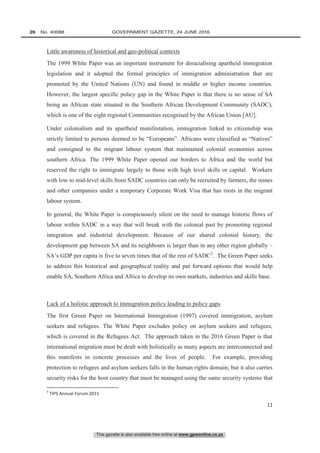 This gazette is also available free online at www.gpwonline.co.za
26   No. 40088	 GOVERNMENT GAZETTE, 24 JUNE 2016
11
Little awareness of historical and geo-political contexts
The 1999 White Paper was an important instrument for deracialising apartheid immigration
legislation and it adopted the formal principles of immigration administration that are
promoted by the United Nations (UN) and found in middle or higher income countries.
However, the largest specific policy gap in the White Paper is that there is no sense of SA
being an African state situated in the Southern African Development Community (SADC),
which is one of the eight regional Communities recognised by the African Union [AU].
Under colonialism and its apartheid manifestation, immigration linked to citizenship was
strictly limited to persons deemed to be “Europeans”. Africans were classified as “Natives”
and consigned to the migrant labour system that maintained colonial economies across
southern Africa. The 1999 White Paper opened our borders to Africa and the world but
reserved the right to immigrate largely to those with high level skills or capital. Workers
with low to mid-level skills from SADC countries can only be recruited by farmers, the mines
and other companies under a temporary Corporate Work Visa that has roots in the migrant
labour system.
In general, the White Paper is conspicuously silent on the need to manage historic flows of
labour within SADC in a way that will break with the colonial past by promoting regional
integration and industrial development. Because of our shared colonial history, the
development gap between SA and its neighbours is larger than in any other region globally –
SA’s GDP per capita is five to seven times that of the rest of SADC2
. The Green Paper seeks
to address this historical and geographical reality and put forward options that would help
enable SA, Southern Africa and Africa to develop its own markets, industries and skills base.
Lack of a holistic approach to immigration policy leading to policy gaps
The first Green Paper on International Immigration (1997) covered immigration, asylum
seekers and refugees. The White Paper excludes policy on asylum seekers and refugees,
which is covered in the Refugees Act. The approach taken in the 2016 Green Paper is that
international migration must be dealt with holistically as many aspects are interconnected and
this manifests in concrete processes and the lives of people. For example, providing
protection to refugees and asylum seekers falls in the human rights domain; but it also carries
security risks for the host country that must be managed using the same security systems that
2
TIPS Annual Forum 2015
 