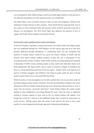 This gazette is also available free online at www.gpwonline.co.za
	STAATSKOERANT, 24 JUNIE 2016 No. 40088   27
12
cover immigration. More skilled refugees could successfully apply abroad to work and stay in
SA under the immigration act if the required systems were established.
The White Paper is also not holistic because it does not deal with emigration, defined as the
settlement of South Africans in other countries. These South Africans represent both a loss to
the country as well as potential skills and resources which could be harnessed creatively to
advance our development. The 2016 Green Paper thus addresses the question of how to
engage with South African emigrant communities abroad.
Serious policy gaps regarding asylum seekers and refugees
At the level of policy, legislation, strategy and systems, the asylum seeker and refugee regime
that was established through the 1998 Refugees Act has serious gaps that have only been
partially addressed through amendments. A contributing factor was the assumption that
numbers of asylum seekers would be low, given the relative stability of SADC and the
distance from typical refugee sending countries. In part, this was a consequence of not
considering historical flows of labour within SADC and thus not being prepared for hundreds
of thousands of SADC citizens claiming asylum so they could work while their claims were
being adjudicated. The largest influx came as result of economic collapse in Zimbabwe but
there is a strong underlying trend from across the region. Another factor is the high level of
activity of human smugglers and traffickers who bring in people under the guise of being
asylum seekers from as far as Asia and North East Africa.
While the policy of non-encampment can be fully justified there was no provision made for
providing indigent asylum seekers with basic food and accommodation, leading to the courts
obliging the DHA to consider issuing deserving cases with permits allowing them to work or
study. This has become a powerful “pull factor” which further burdens the asylum system
leading to many adjudication cases being delayed for years. There has been no additional
funding to increase capacity in areas such as the two boards dealing with appeals, even
though this would be a fraction of the additional burden that is placed by long-stayers on
social services. Besides policy gaps, this points to the need for the state to move more
quickly to a more integrated and strategic approach to planning and budgeting.
 