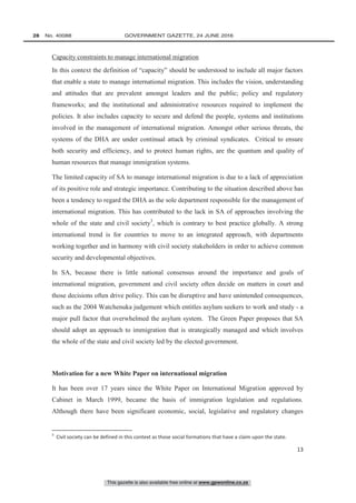 This gazette is also available free online at www.gpwonline.co.za
28   No. 40088	 GOVERNMENT GAZETTE, 24 JUNE 2016
13
Capacity constraints to manage international migration
In this context the definition of “capacity” should be understood to include all major factors
that enable a state to manage international migration. This includes the vision, understanding
and attitudes that are prevalent amongst leaders and the public; policy and regulatory
frameworks; and the institutional and administrative resources required to implement the
policies. It also includes capacity to secure and defend the people, systems and institutions
involved in the management of international migration. Amongst other serious threats, the
systems of the DHA are under continual attack by criminal syndicates. Critical to ensure
both security and efficiency, and to protect human rights, are the quantum and quality of
human resources that manage immigration systems.
The limited capacity of SA to manage international migration is due to a lack of appreciation
of its positive role and strategic importance. Contributing to the situation described above has
been a tendency to regard the DHA as the sole department responsible for the management of
international migration. This has contributed to the lack in SA of approaches involving the
whole of the state and civil society3
, which is contrary to best practice globally. A strong
international trend is for countries to move to an integrated approach, with departments
working together and in harmony with civil society stakeholders in order to achieve common
security and developmental objectives.
In SA, because there is little national consensus around the importance and goals of
international migration, government and civil society often decide on matters in court and
those decisions often drive policy. This can be disruptive and have unintended consequences,
such as the 2004 Watchenuka judgement which entitles asylum seekers to work and study - a
major pull factor that overwhelmed the asylum system. The Green Paper proposes that SA
should adopt an approach to immigration that is strategically managed and which involves
the whole of the state and civil society led by the elected government.
Motivation for a new White Paper on international migration
It has been over 17 years since the White Paper on International Migration approved by
Cabinet in March 1999, became the basis of immigration legislation and regulations.
Although there have been significant economic, social, legislative and regulatory changes
3
Civil society can be defined in this context as those social formations that have a claim upon the state.
 