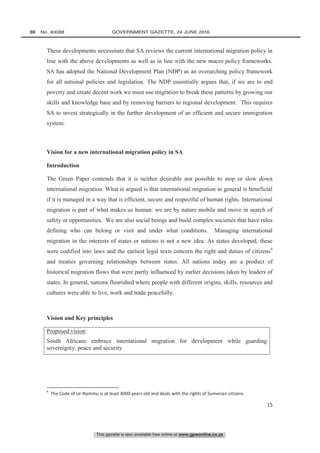 This gazette is also available free online at www.gpwonline.co.za
30   No. 40088	 GOVERNMENT GAZETTE, 24 JUNE 2016
15
These developments necessitate that SA reviews the current international migration policy in
line with the above developments as well as in line with the new macro policy frameworks.
SA has adopted the National Development Plan (NDP) as an overarching policy framework
for all national policies and legislation. The NDP essentially argues that, if we are to end
poverty and create decent work we must use migration to break these patterns by growing our
skills and knowledge base and by removing barriers to regional development. This requires
SA to invest strategically in the further development of an efficient and secure immigration
system.
Vision for a new international migration policy in SA
Introduction
The Green Paper contends that it is neither desirable nor possible to stop or slow down
international migration. What is argued is that international migration in general is beneficial
if it is managed in a way that is efficient, secure and respectful of human rights. International
migration is part of what makes us human: we are by nature mobile and move in search of
safety or opportunities. We are also social beings and build complex societies that have rules
defining who can belong or visit and under what conditions. Managing international
migration in the interests of states or nations is not a new idea. As states developed, these
were codified into laws and the earliest legal texts concern the right and duties of citizens4
and treaties governing relationships between states. All nations today are a product of
historical migration flows that were partly influenced by earlier decisions taken by leaders of
states. In general, nations flourished where people with different origins, skills, resources and
cultures were able to live, work and trade peacefully.
Vision and Key principles
Proposed vision:
South Africans embrace international migration for development while guarding
sovereignty, peace and security
4
The Code of Ur-Nammu is at least 4000 years old and deals with the rights of Sumerian citizens.
 