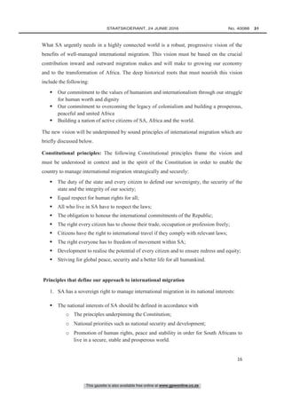 This gazette is also available free online at www.gpwonline.co.za
	STAATSKOERANT, 24 JUNIE 2016 No. 40088   31
16
What SA urgently needs in a highly connected world is a robust, progressive vision of the
benefits of well-managed international migration. This vision must be based on the crucial
contribution inward and outward migration makes and will make to growing our economy
and to the transformation of Africa. The deep historical roots that must nourish this vision
include the following:
 Our commitment to the values of humanism and internationalism through our struggle
for human worth and dignity
 Our commitment to overcoming the legacy of colonialism and building a prosperous,
peaceful and united Africa
 Building a nation of active citizens of SA, Africa and the world.
The new vision will be underpinned by sound principles of international migration which are
briefly discussed below.
Constitutional principles: The following Constitutional principles frame the vision and
must be understood in context and in the spirit of the Constitution in order to enable the
country to manage international migration strategically and securely:
 The duty of the state and every citizen to defend our sovereignty, the security of the
state and the integrity of our society;
 Equal respect for human rights for all;
 All who live in SA have to respect the laws;
 The obligation to honour the international commitments of the Republic;
 The right every citizen has to choose their trade, occupation or profession freely;
 Citizens have the right to international travel if they comply with relevant laws;
 The right everyone has to freedom of movement within SA;
 Development to realise the potential of every citizen and to ensure redress and equity;
 Striving for global peace, security and a better life for all humankind.
Principles that define our approach to international migration
1. SA has a sovereign right to manage international migration in its national interests:
 The national interests of SA should be defined in accordance with
o The principles underpinning the Constitution;
o National priorities such as national security and development;
o Promotion of human rights, peace and stability in order for South Africans to
live in a secure, stable and prosperous world.
 