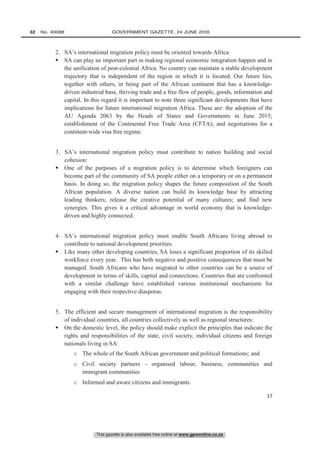 This gazette is also available free online at www.gpwonline.co.za
32   No. 40088	 GOVERNMENT GAZETTE, 24 JUNE 2016
17
2. SA’s international migration policy must be oriented towards Africa:
 SA can play an important part in making regional economic integration happen and in
the unification of post-colonial Africa. No country can maintain a stable development
trajectory that is independent of the region in which it is located. Our future lies,
together with others, in being part of the African continent that has a knowledge-
driven industrial base, thriving trade and a free flow of people, goods, information and
capital. In this regard it is important to note three significant developments that have
implications for future international migration Africa. These are: the adoption of the
AU Agenda 2063 by the Heads of States and Governments in June 2015;
establishment of the Continental Free Trade Area (CFTA); and negotiations for a
continent-wide visa free regime.
3. SA’s international migration policy must contribute to nation building and social
cohesion:
 One of the purposes of a migration policy is to determine which foreigners can
become part of the community of SA people either on a temporary or on a permanent
basis. In doing so, the migration policy shapes the future composition of the South
African population. A diverse nation can build its knowledge base by attracting
leading thinkers; release the creative potential of many cultures; and find new
synergies. This gives it a critical advantage in world economy that is knowledge-
driven and highly connected.
4. SA’s international migration policy must enable South Africans living abroad to
contribute to national development priorities.
 Like many other developing countries, SA loses a significant proportion of its skilled
workforce every year. This has both negative and positive consequences that must be
managed. South Africans who have migrated to other countries can be a source of
development in terms of skills, capital and connections. Countries that are confronted
with a similar challenge have established various institutional mechanisms for
engaging with their respective diasporas.
5. The efficient and secure management of international migration is the responsibility
of individual countries, all countries collectively as well as regional structures:
 On the domestic level, the policy should make explicit the principles that indicate the
rights and responsibilities of the state, civil society, individual citizens and foreign
nationals living in SA:
o The whole of the South African government and political formations; and
o Civil society partners - organised labour, business, communities and
immigrant communities
o Informed and aware citizens and immigrants.
 