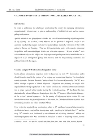 This gazette is also available free online at www.gpwonline.co.za
34   No. 40088	 GOVERNMENT GAZETTE, 24 JUNE 2016
19
CHAPTER 2: EVOLUTION OF INTERNATIONAL MIGRATION POLICY IN SA
Introduction
In order to understand the challenges confronting the country in managing international
migration today it is necessary to gain an understanding of its historical roots and our current
policy environment.
Specific historical and geographical contexts are crucial in understanding migration patterns
in any country. As a nation, South Africans are the product of migration. Much of the
economy was built by migrant workers who extracted raw materials, with most of the wealth
going to Europe or America. This has left post-colonial states with massive structural
inequalities and under-developed health and education systems. Several scholars5
have
written extensively on this subject and they argue that ignoring this history would obscure its
impact on SA’s immigration policy and practice; and our long-standing economic and
political links with the region.
Colonial and pre-1948 international migration policy
South African international migration policy is based on our post-1994 Constitution and it
should be understood in the context of our history and geographical location. In the colonial
era the countries that now form the South African Development Community (SADC) were
linked through a system of labour migration. Migration was probably the single most
important factor tying together all of the various colonies and countries of the sub-continent
into a single regional labour market during the twentieth century. SA has been the main
destination for migrant labour on the continent since the 19th
century, following the discovery
of the region’s natural resources. As the supply of indigenous labour within SA was
insufficient to meet the growing demand of the mines, the Chamber of Mines recruited from
surrounding colonies and across Southern Africa.
Even before the apartheid era, immigration policy in SA was based on racial discrimination.
As illustrated above, much of the immigration policy paradigm in SA in the late 19th
and the
early 20th
centuries was dominated by the discourse of recruiting “desirable” whites and
excluding migrants from Asia and India in particular. In terms of acquiring citizens, formal
5 Peberdy, S., Crush, J. and Williams, V. (1997,1998, 1999, 2000, 2001, 2005, 2008, 2009), Maharaj, B (2004)
 