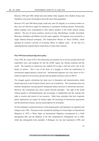 This gazette is also available free online at www.gpwonline.co.za
36   No. 40088	 GOVERNMENT GAZETTE, 24 JUNE 2016
21
Between 1960 and 1980, skilled and semi-skilled white migrants from Zambia, Kenya and
Zimbabwe were given citizenship to boost the local white population.
Between 1913 and 1986 black people could only enter SA illegally or as contract workers as
they were not allowed to apply for temporary or permanent residence permits. Historically,
labour migrants were concentrated in their largest numbers in the South African mining
industry. The mix of source countries varied over time. Mozambique, Lesotho, Swaziland,
Botswana, Zimbabwe and Malawi were the major suppliers. All migrants were recruited by a
single Industry-financed monopoly, The Employment Bureau of Africa (TEBA), which
operated an extensive network of recruiting offices in supplier states. At the end of a
stipulated period, migrants had to return home to renew their contracts.
Post-1994 international migration policy
From 1994, the vision of SA’s first democratic government was to reverse racially-based and
exploitative laws, and integrate SA into the SADC region, the African continent and the
world. The transition to democracy has enabled SA to play a full and active role in the
family of nations. This is one of the fruits of a struggle in which the mobilisation of
international support played a critical role. International migration was a key factor in SA’s
relatively high level of economic growth until the global economic crises of 2007/8.
The struggle against colonialism has deep roots in humanism and internationalism which
found expression in the Freedom Charter and in our Constitution. The Constitution does not
mention immigration, leaving specific immigration policy decisions to democratic processes.
However, the Constitution lays down certain relevant principles. The right of the South
African people to self-determination and sovereignty is fundamental and this includes the
right to security and control of our resources. Other basic principles that have migration
policy implications are respect for human rights, the honouring of international agreements
and the promotion of peace, security and prosperity for all peoples.
SA has undergone a protracted process of developing policy and legislation on migration and
refugees since 1994. This process has included the drafting of a Green Paper on International
Migration in 1997, a White Paper on International Migration accompanied by a Draft
Immigration Bill, and the adoption of the first comprehensive Immigration Act in 2002,
which has subsequently been amended. A Refugees Act was also legislated in 1998, and
 