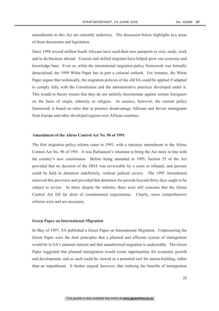 This gazette is also available free online at www.gpwonline.co.za
	STAATSKOERANT, 24 JUNIE 2016 No. 40088   37
22
amendments to this Act are currently underway. The discussion below highlights key areas
of these documents and legislation.
Since 1994 several million South Africans have used their new passports to visit, study, work
and to do business abroad. Tourists and skilled migrants have helped grow our economy and
knowledge base. Even so, while the international migration policy framework was formally
deracialised, the 1999 White Paper has in part a colonial outlook. For instance, the White
Paper argues that technically, the migration policies of the old SA could be applied if adapted
to comply fully with the Constitution and the administrative practices developed under it.
This would in theory ensure that they do not unfairly discriminate against certain foreigners
on the basis of origin, ethnicity or religion. In essence, however, the current policy
framework is based on rules that in practice disadvantage Africans and favour immigrants
from Europe and other developed regions over African countries.
Amendment of the Aliens Control Act No. 96 of 1991
The first migration policy reform came in 1995, with a statutory amendment to the Aliens
Control Act No. 96 of 1991. It was Parliament’s intention to bring the Act more in line with
the country’s new constitution. Before being amended in 1995, Section 55 of the Act
provided that no decision of the DHA was reviewable by a court or tribunal, and persons
could be held in detention indefinitely, without judicial review. The 1995 Amendment
removed this provision and provided that detention for periods beyond thirty days ought to be
subject to review. In short, despite the reforms, there were still concerns that the Aliens
Control Act fell far short of constitutional expectations. Clearly, more comprehensive
reforms were and are necessary.
Green Paper on International Migration
In May of 1997, SA published a Green Paper on International Migration. Underscoring the
Green Paper were the dual principles that a planned and efficient system of immigration
would be in SA’s national interest and that unauthorised migration is undesirable. The Green
Paper suggested that planned immigration would create opportunities for economic growth
and development, and as such could be viewed as a potential tool for nation-building, rather
than an impediment. It further argued, however, that realising the benefits of immigration
 
