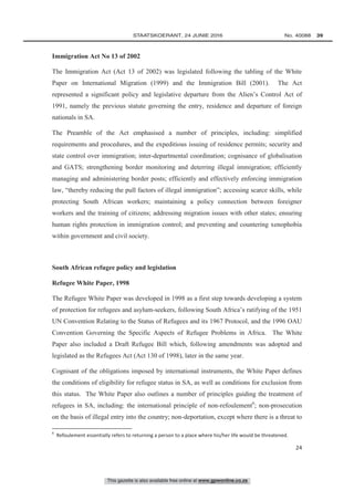 This gazette is also available free online at www.gpwonline.co.za
	STAATSKOERANT, 24 JUNIE 2016 No. 40088   39
24
Immigration Act No 13 of 2002
The Immigration Act (Act 13 of 2002) was legislated following the tabling of the White
Paper on International Migration (1999) and the Immigration Bill (2001). The Act
represented a significant policy and legislative departure from the Alien’s Control Act of
1991, namely the previous statute governing the entry, residence and departure of foreign
nationals in SA.
The Preamble of the Act emphasised a number of principles, including: simplified
requirements and procedures, and the expeditious issuing of residence permits; security and
state control over immigration; inter-departmental coordination; cognisance of globalisation
and GATS; strengthening border monitoring and deterring illegal immigration; efficiently
managing and administering border posts; efficiently and effectively enforcing immigration
law, “thereby reducing the pull factors of illegal immigration”; accessing scarce skills, while
protecting South African workers; maintaining a policy connection between foreigner
workers and the training of citizens; addressing migration issues with other states; ensuring
human rights protection in immigration control; and preventing and countering xenophobia
within government and civil society.
South African refugee policy and legislation
Refugee White Paper, 1998
The Refugee White Paper was developed in 1998 as a first step towards developing a system
of protection for refugees and asylum-seekers, following South Africa’s ratifying of the 1951
UN Convention Relating to the Status of Refugees and its 1967 Protocol, and the 1996 OAU
Convention Governing the Specific Aspects of Refugee Problems in Africa. The White
Paper also included a Draft Refugee Bill which, following amendments was adopted and
legislated as the Refugees Act (Act 130 of 1998), later in the same year.
Cognisant of the obligations imposed by international instruments, the White Paper defines
the conditions of eligibility for refugee status in SA, as well as conditions for exclusion from
this status. The White Paper also outlines a number of principles guiding the treatment of
refugees in SA, including: the international principle of non-refoulement6
; non-prosecution
on the basis of illegal entry into the country; non-deportation, except where there is a threat to
6
Refoulement essentially refers to returning a person to a place where his/her life would be threatened.
 