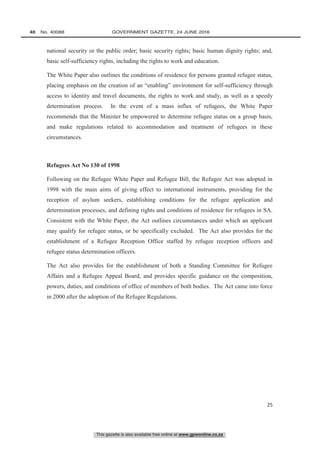 This gazette is also available free online at www.gpwonline.co.za
40   No. 40088	 GOVERNMENT GAZETTE, 24 JUNE 2016
25
national security or the public order; basic security rights; basic human dignity rights; and,
basic self-sufficiency rights, including the rights to work and education.
The White Paper also outlines the conditions of residence for persons granted refugee status,
placing emphasis on the creation of an “enabling” environment for self-sufficiency through
access to identity and travel documents, the rights to work and study, as well as a speedy
determination process. In the event of a mass influx of refugees, the White Paper
recommends that the Minister be empowered to determine refugee status on a group basis,
and make regulations related to accommodation and treatment of refugees in these
circumstances.
Refugees Act No 130 of 1998
Following on the Refugee White Paper and Refugee Bill, the Refugee Act was adopted in
1998 with the main aims of giving effect to international instruments, providing for the
reception of asylum seekers, establishing conditions for the refugee application and
determination processes, and defining rights and conditions of residence for refugees in SA.
Consistent with the White Paper, the Act outlines circumstances under which an applicant
may qualify for refugee status, or be specifically excluded. The Act also provides for the
establishment of a Refugee Reception Office staffed by refugee reception officers and
refugee status determination officers.
The Act also provides for the establishment of both a Standing Committee for Refugee
Affairs and a Refugee Appeal Board, and provides specific guidance on the composition,
powers, duties, and conditions of office of members of both bodies. The Act came into force
in 2000 after the adoption of the Refugee Regulations.
 