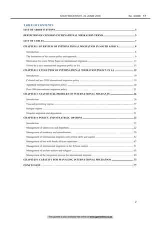 This gazette is also available free online at www.gpwonline.co.za
	STAATSKOERANT, 24 JUNIE 2016 No. 40088   17
2
TABLE OF CONTENTS
LIST OF ABBREVIATIONS ..............................................................................................................................3
DEFINITION OF COMMON INTERNATIONAL MIGRATION TERMS..................................................5
LIST OF TABLES................................................................................................................................................7
CHAPTER 1: OVERVIEW OF INTERNATIONAL MIGRATION IN SOUTH AFRICA .........................8
Introduction........................................................................................................................................................8
The limitations of the current policy and approach............................................................................................9
Motivation for a new White Paper on international migration.........................................................................13
Vision for a new international migration policy in SA ....................................................................................15
CHAPTER 2: EVOLUTION OF INTERNATIONAL MIGRATION POLICY IN SA ..............................19
Introduction......................................................................................................................................................19
Colonial and pre-1948 international migration policy .....................................................................................19
Apartheid international migration policy .........................................................................................................20
Post-1994 international migration policy .........................................................................................................21
CHAPTER 3: STATISTICAL PROFILES OF INTERNATIONAL MIGRANTS .....................................26
Introduction......................................................................................................................................................26
Visa and permitting regime ..............................................................................................................................27
Refugee regime ................................................................................................................................................29
Irregular migration and deportation .................................................................................................................31
CHAPTER 4: POLICY AND STRATEGIC OPTIONS .................................................................................32
Introduction......................................................................................................................................................32
Management of admissions and departures......................................................................................................32
Management of residency and naturalisation ...................................................................................................39
Management of international migrants with critical skills and capital.............................................................42
Management of ties with South African expatriates ........................................................................................47
Management of international migration in the African context .......................................................................51
Management of asylum seekers and refugees ..................................................................................................63
Management of the integration process for international migrants ..................................................................69
CHAPTER 5: CAPACITY FOR MANAGING INTERNATIONAL MIGRATION...................................73
CONCLUSION...................................................................................................................................................77
 