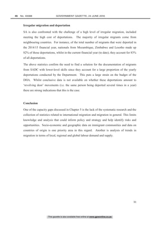 This gazette is also available free online at www.gpwonline.co.za
46   No. 40088	 GOVERNMENT GAZETTE, 24 JUNE 2016
31
Irregular migration and deportation
SA is also confronted with the challenge of a high level of irregular migration, included
meeting the high cost of deportations. The majority of irregular migrants come from
neighbouring countries. For instance, of the total number of migrants that were deported in
the 2014/15 financial year, nationals from Mozambique, Zimbabwe and Lesotho made up
82% of those deportations, whilst in the current financial year (to date), they account for 83%
of all deportations.
The above statistics confirm the need to find a solution for the documentation of migrants
from SADC with lower-level skills since they account for a large proportion of the yearly
deportations conducted by the Department. This puts a large strain on the budget of the
DHA. Whilst conclusive data is not available on whether these deportations amount to
‘revolving door’ movements (i.e. the same person being deported several times in a year)
there are strong indications that this is the case.
Conclusion
One of the capacity gaps discussed in Chapter 5 is the lack of the systematic research and the
collection of statistics related to international migration and migration in general. This limits
knowledge and analysis that could inform policy and strategy and help identify risks and
opportunities. Socio-economic and geographic data on immigrant communities and data on
countries of origin is one priority area in this regard. Another is analysis of trends in
migration in terms of local, regional and global labour demand and supply.
 