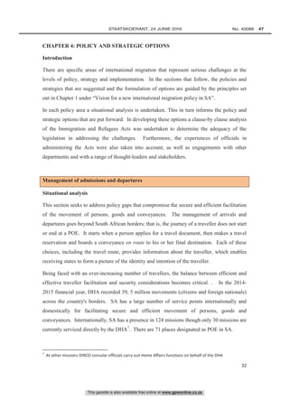 This gazette is also available free online at www.gpwonline.co.za
	STAATSKOERANT, 24 JUNIE 2016 No. 40088   47
32
CHAPTER 4: POLICY AND STRATEGIC OPTIONS
Introduction
There are specific areas of international migration that represent serious challenges at the
levels of policy, strategy and implementation. In the sections that follow, the policies and
strategies that are suggested and the formulation of options are guided by the principles set
out in Chapter 1 under “Vision for a new international migration policy in SA”.
In each policy area a situational analysis is undertaken. This in turn informs the policy and
strategic options that are put forward. In developing these options a clause-by clause analysis
of the Immigration and Refugees Acts was undertaken to determine the adequacy of the
legislation in addressing the challenges. Furthermore, the experiences of officials in
administering the Acts were also taken into account, as well as engagements with other
departments and with a range of thought-leaders and stakeholders.
Management of admissions and departures
Situational analysis
This section seeks to address policy gaps that compromise the secure and efficient facilitation
of the movement of persons, goods and conveyances. The management of arrivals and
departures goes beyond South African borders; that is, the journey of a traveller does not start
or end at a POE. It starts when a person applies for a travel document, then makes a travel
reservation and boards a conveyance en route to his or her final destination. Each of these
choices, including the travel route, provides information about the traveller, which enables
receiving states to form a picture of the identity and intention of the traveller.
Being faced with an ever-increasing number of travellers, the balance between efficient and
effective traveller facilitation and security considerations becomes critical. . In the 2014-
2015 financial year, DHA recorded 39, 5 million movements (citizens and foreign nationals)
across the country's borders. SA has a large number of service points internationally and
domestically for facilitating secure and efficient movement of persons, goods and
conveyances. Internationally, SA has a presence in 124 missions though only 30 missions are
currently serviced directly by the DHA7
. There are 71 places designated as POE in SA.
7
At other missions DIRCO consular officials carry out Home Affairs functions on behalf of the DHA
 