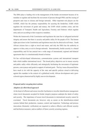 This gazette is also available free online at www.gpwonline.co.za
48   No. 40088	 GOVERNMENT GAZETTE, 24 JUNE 2016
33
The DHA plays a leading role in the management of the border environment because of its
mandate to regulate and facilitate the movement of persons through POEs and the issuing of
passports and visas to citizens and foreign nationals. Other important role players are the
SANDF, which has the primary responsibility for securing the borderline; SARS which
regulates the movement of goods and money; the SAPS which combats crime; and the
departments of Transport, Health and Agriculture, Forestry and Fisheries which regulate
entry and exit according to their respective mandates.
Within the framework of the Constitution and legislation the state has to safeguard territorial
integrity and ensure that there is security and public safety for the people of SA. The human
rights provisions in the Constitution and legislation must also be observed at all times. South
African citizens have a right to travel and return; and only the DHA has the authority to
approve or deny entry or exit to foreign nationals. Internationally, border security is a shared
responsibility and SA has entered into a wide range of international, regional and bilateral
agreements that it is constitutionally bound to honour.
SA has well-developed infrastructure, communication systems and international transport
hubs which enables international travel. The broad policy objectives are to ensure security
and public safety while efficiently and strategically facilitating the movement of legitimate
persons, conveyances and goods in support of national goals. The key issues discussed below
have much to do with the capacity of the state and specific policies aimed at delivering
against this mandate in the context of a globalised world, African development and a post-
colonial region characterised by highly uneven development.
Proposed and/or on-going interventions
Adoption of a Risk-Based approach
At the heart of efficient and secure traveller facilitation is traveller identification management
where travel documents accepted for border integrity purposes underpin the ideals of safety
and security. The importance of secure travel documents to international security cannot be
overstated. Travel documents are, however, only as secure as the identification-related
systems behind their production, issuance, control and inspection. Technology and process
innovations (biometric verification) are required to achieve effective and efficient security
and facilitation measures; and as enablers of future security screening regimes.
 
