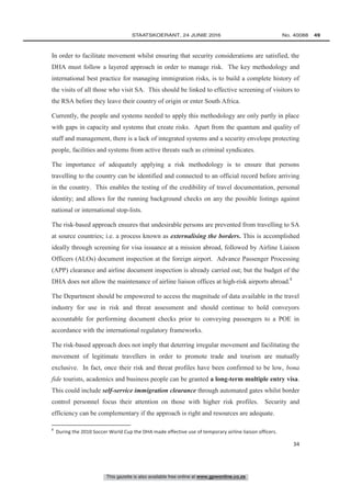 This gazette is also available free online at www.gpwonline.co.za
	STAATSKOERANT, 24 JUNIE 2016 No. 40088   49
34
In order to facilitate movement whilst ensuring that security considerations are satisfied, the
DHA must follow a layered approach in order to manage risk. The key methodology and
international best practice for managing immigration risks, is to build a complete history of
the visits of all those who visit SA. This should be linked to effective screening of visitors to
the RSA before they leave their country of origin or enter South Africa.
Currently, the people and systems needed to apply this methodology are only partly in place
with gaps in capacity and systems that create risks. Apart from the quantum and quality of
staff and management, there is a lack of integrated systems and a security envelope protecting
people, facilities and systems from active threats such as criminal syndicates.
The importance of adequately applying a risk methodology is to ensure that persons
travelling to the country can be identified and connected to an official record before arriving
in the country. This enables the testing of the credibility of travel documentation, personal
identity; and allows for the running background checks on any the possible listings against
national or international stop-lists.
The risk-based approach ensures that undesirable persons are prevented from travelling to SA
at source countries; i.e. a process known as externalising the borders. This is accomplished
ideally through screening for visa issuance at a mission abroad, followed by Airline Liaison
Officers (ALOs) document inspection at the foreign airport. Advance Passenger Processing
(APP) clearance and airline document inspection is already carried out; but the budget of the
DHA does not allow the maintenance of airline liaison offices at high-risk airports abroad.8
The Department should be empowered to access the magnitude of data available in the travel
industry for use in risk and threat assessment and should continue to hold conveyors
accountable for performing document checks prior to conveying passengers to a POE in
accordance with the international regulatory frameworks.
The risk-based approach does not imply that deterring irregular movement and facilitating the
movement of legitimate travellers in order to promote trade and tourism are mutually
exclusive. In fact, once their risk and threat profiles have been confirmed to be low, bona
fide tourists, academics and business people can be granted a long-term multiple entry visa.
This could include self-service immigration clearance through automated gates whilst border
control personnel focus their attention on those with higher risk profiles. Security and
efficiency can be complementary if the approach is right and resources are adequate.
8
During the 2010 Soccer World Cup the DHA made effective use of temporary airline liaison officers.
 
