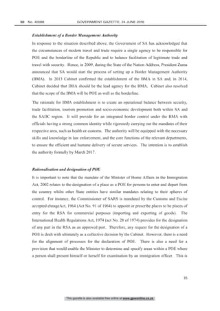 This gazette is also available free online at www.gpwonline.co.za
50   No. 40088	 GOVERNMENT GAZETTE, 24 JUNE 2016
35
Establishment of a Border Management Authority
In response to the situation described above, the Government of SA has acknowledged that
the circumstances of modern travel and trade require a single agency to be responsible for
POE and the borderline of the Republic and to balance facilitation of legitimate trade and
travel with security. Hence, in 2009, during the State of the Nation Address, President Zuma
announced that SA would start the process of setting up a Border Management Authority
(BMA). In 2013 Cabinet confirmed the establishment of the BMA in SA and, in 2014,
Cabinet decided that DHA should be the lead agency for the BMA. Cabinet also resolved
that the scope of the BMA will be POE as well as the borderline.
The rationale for BMA establishment is to create an operational balance between security,
trade facilitation, tourism promotion and socio-economic development both within SA and
the SADC region. It will provide for an integrated border control under the BMA with
officials having a strong common identity while rigorously carrying out the mandates of their
respective area, such as health or customs. The authority will be equipped with the necessary
skills and knowledge in law enforcement, and the core functions of the relevant departments,
to ensure the efficient and humane delivery of secure services. The intention is to establish
the authority formally by March 2017.
Rationalisation and designation of POE
It is important to note that the mandate of the Minister of Home Affairs in the Immigration
Act, 2002 relates to the designation of a place as a POE for persons to enter and depart from
the country whilst other State entities have similar mandates relating to their spheres of
control. For instance, the Commissioner of SARS is mandated by the Customs and Excise
accepted chnageAct, 1964 (Act No. 91 of 1964) to appoint or prescribe places to be places of
entry for the RSA for commercial purposes (importing and exporting of goods). The
International Health Regulations Act, 1974 (act No. 28 of 1974) provides for the designation
of any part in the RSA as an approved port. Therefore, any request for the designation of a
POE is dealt with ultimately as a collective decision by the Cabinet. However, there is a need
for the alignment of processes for the declaration of POE. There is also a need for a
provision that would enable the Minister to determine and specify areas within a POE where
a person shall present himself or herself for examination by an immigration officer. This is
 