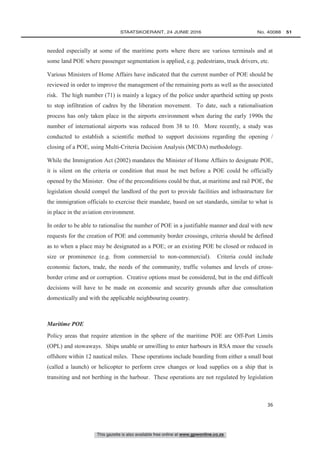 This gazette is also available free online at www.gpwonline.co.za
	STAATSKOERANT, 24 JUNIE 2016 No. 40088   51
36
needed especially at some of the maritime ports where there are various terminals and at
some land POE where passenger segmentation is applied, e.g. pedestrians, truck drivers, etc.
Various Ministers of Home Affairs have indicated that the current number of POE should be
reviewed in order to improve the management of the remaining ports as well as the associated
risk. The high number (71) is mainly a legacy of the police under apartheid setting up posts
to stop infiltration of cadres by the liberation movement. To date, such a rationalisation
process has only taken place in the airports environment when during the early 1990s the
number of international airports was reduced from 38 to 10. More recently, a study was
conducted to establish a scientific method to support decisions regarding the opening /
closing of a POE, using Multi-Criteria Decision Analysis (MCDA) methodology.
While the Immigration Act (2002) mandates the Minister of Home Affairs to designate POE,
it is silent on the criteria or condition that must be met before a POE could be officially
opened by the Minister. One of the preconditions could be that, at maritime and rail POE, the
legislation should compel the landlord of the port to provide facilities and infrastructure for
the immigration officials to exercise their mandate, based on set standards, similar to what is
in place in the aviation environment.
In order to be able to rationalise the number of POE in a justifiable manner and deal with new
requests for the creation of POE and community border crossings, criteria should be defined
as to when a place may be designated as a POE; or an existing POE be closed or reduced in
size or prominence (e.g. from commercial to non-commercial). Criteria could include
economic factors, trade, the needs of the community, traffic volumes and levels of cross-
border crime and or corruption. Creative options must be considered, but in the end difficult
decisions will have to be made on economic and security grounds after due consultation
domestically and with the applicable neighbouring country.
Maritime POE
Policy areas that require attention in the sphere of the maritime POE are Off-Port Limits
(OPL) and stowaways. Ships unable or unwilling to enter harbours in RSA moor the vessels
offshore within 12 nautical miles. These operations include boarding from either a small boat
(called a launch) or helicopter to perform crew changes or load supplies on a ship that is
transiting and not berthing in the harbour. These operations are not regulated by legislation
 