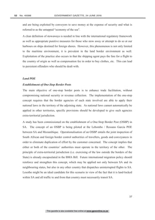 This gazette is also available free online at www.gpwonline.co.za
52   No. 40088	 GOVERNMENT GAZETTE, 24 JUNE 2016
37
and are being exploited by conveyors to save money at the expense of security and what is
referred to as the untapped “economy of the sea”.
A clear definition of stowaways is needed in line with the international regulatory framework
as well as appropriate punitive measures for those who stow away or attempt to do so at our
harbours on ships destined for foreign shores. However, this phenomenon is not only limited
to the maritime environment, it is prevalent in the land border environment as well.
Exploitation of the practice also occurs in that the shipping agent pays the fare for a flight to
the country of origin as well as compensation fee in order to buy clothes, etc. This can lead
to persistent offenders who should be dealt with.
Land POE
Establishment of One-Stop Border Posts
The main objective of one-stop border posts is to enhance trade facilitation, without
compromising national security or revenue collection. The implementation of the one-stop
concept requires that the border agencies of each state involved are able to apply their
national laws in the territory of the adjoining state. As national laws cannot automatically be
applied in other territories, specific provisions should be developed to give such agencies
extra-territorial jurisdiction.
A study has been commissioned on the establishment of a One-Stop Border Post (OSBP) in
SA. The concept of an OSBP is being piloted at the Lebombo / Ressano Garcia POE
between SA and Mozambique. Operationalisation of an OSBP entails the joint inspection of
South African and foreign border control authorities of travellers, goods and conveyances in
order to eliminate duplication of effort by the customer concerned. The concept implies that
either or both of the countries’ authorities must operate in the territory of the other. The
principle of extra-territorial jurisdiction (i.e. exercising of the law outside the borders of the
State) is already encapsulated in the BMA Bill. Future international migration policy should
reinforce and strengthen this concept, which may be applied not only between SA and its
neighbouring states, but also in any other country that dispatches uninterrupted flights to SA.
Lesotho might be an ideal candidate for this scenario in view of the fact that it is land-locked
within SA and all traffic to and from that country must necessarily transit SA.
 